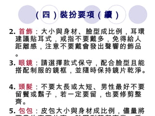 （四）裝扮要項 （續） 2. 首飾 ：大小與身材、臉型成比例，耳環建議貼耳式，戒指不要戴多，免得給人距離感，注意不要戴會發出聲響的飾品 。 3. 眼鏡 ：請選擇款式保守，配合臉型且能搭配制服的鏡框，並隨時保持鏡片乾淨。  4. 頭髮 ：不要太長或太短、男性最好不要留鬢或鬍子，若一定要留，也要修剪整齊。 5. 包包 ：皮包大小與身材成比例，儘量將要帶的東西放齊，較顯利落與專業。手提包方面，公事包優於皮包。 