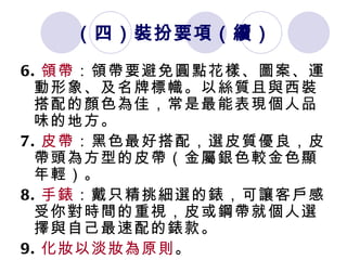 （四）裝扮要項 （續） 6. 領帶 ：領帶要避免圓點花樣、圖案、運動形象、及名牌標幟。以絲質且與西裝搭配的顏色為佳，常是最能表現個人品味的地方。  7. 皮帶 ：黑色最好搭配，選皮質優良，皮帶頭為方型的皮帶（金屬銀色較金色顯年輕）。  8. 手錶 ：戴只精挑細選的錶，可讓客戶感受你對時間的重視，皮或鋼帶就個人選擇與自己最速配的錶款。  9. 化妝以淡妝為原則 。 