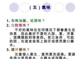 （五）氣味 1. 有無油膩、垢屑味？ 2. 口腔氣味？ 不好的氣味在任何情況下都會產生反效果，因此最好不要吃大蒜、蔥、洋蔥、酒精類飲料等東西。若已食用，可能的話，在進食後馬上刷牙或使用漱口藥水。 3. 體汗體味？ 注重個人衛生，當然要洗過澡。要避免過分使用香水、古龍水或刮鬍水。 