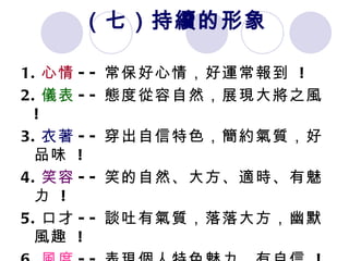 （七）持續的形象 1. 心情 -- 常保好心情，好運常報到  ! 2. 儀表 -- 態度從容自然，展現大將之風  ! 3. 衣著 -- 穿出自信特色，簡約氣質，好品味  ! 4. 笑容 -- 笑的自然、大方、適時、有魅力  ! 5. 口才 -- 談吐有氣質，落落大方，幽默風趣  ! 6. 風度 -- 表現個人特色魅力，有自信  ! 7. 運動 -- 鍛鍊好身材，運動好氣色  !  