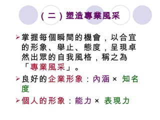 （二）塑造專業風采   掌握每個瞬間的機會，以合宜的形象、舉止、態度，呈現卓然出眾的自我風格，稱之為「 專業風采 」。 良好的 企業形象 ： 內涵 × 知名度 個人的形象 ： 能力 × 表現力   