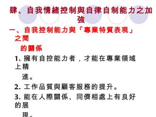 肆、自我情緒控制與自律自制能力之加強 一、自我控制能力與「專業特質表現」之間 的關係 1. 擁有自控能力者，才能在專業領域上精 進。 2. 工作品質與顧客服務的提升。 3. 能在人際關係、同儕相處上有良好的展 現。 