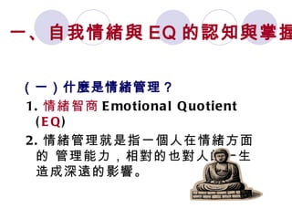 （一）什麼是情緒管理 ? 1. 情緒智商 Emotional Quotient ( EQ )  2. 情緒管理就是指一個人在情緒方面的 管理能力，相對的也對人的一生造成深遠的影響。 一、自我情緒與 EQ 的認知與掌握 