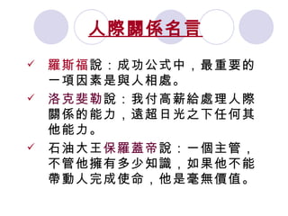 人際關係名言   羅斯福 說：成功公式中，最重要的一項因素是與人相處。  洛克斐勒 說：我付高薪給處理人際關係的能力，遠超日光之下任何其他能力。 石油大王 保羅蓋帝 說：一個主管，不管他擁有多少知識，如果他不能帶動人完成使命，他是毫無價值。 