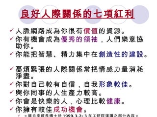 良好人際關係的七項紅利   人脈網路成為你很有 價值 的資源。  你有機會成為 優秀的領袖 ，人們樂意協助你。  你能把智慧、精力集中在 創造性的建設 。  憂煩緊張的人際關係常把情感力量消耗淨盡。  你對自己較有自信，自我 形象較佳 。  與你同事的人生產力較高。  你會是快樂的人，心理比較 健康 。  你擁有較佳 成功機會 。 ＜摘自李順長博士於 1999.3.2-3 在工研院演講之部分內容＞ 