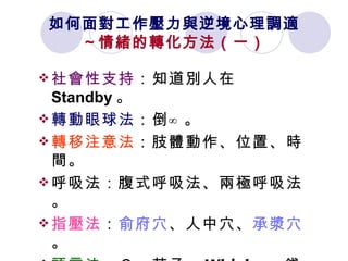 如何面對工作壓力與逆境心理調適 ～情緒的轉化方法（一） 社會性支持 ：知道別人在 Standby 。   轉動眼球法 ：倒∞。 轉移注意法 ：肢體動作、位置、時間。 呼吸法：腹式呼吸法、兩極呼吸法。 指壓法 ： 俞府穴 、人中穴、 承漿穴 。 語言法 ：Ｃ、茄子、 Whisky 、錢。 喝水法 ：提高腦身訊息傳達效率。 