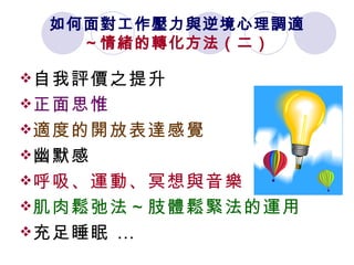 如何面對工作壓力與逆境心理調適 ～情緒的轉化方法（二） 自我評價之提升   正面思惟   適度的開放表達感覺 幽默感   呼吸、運動、冥想與音樂 肌肉鬆弛法～肢體鬆緊法的運用   充足睡眠 … 