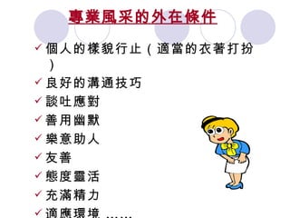 專業風采的外在條件   個人的樣貌行止（適當的衣著打扮） 良好的溝通技巧 談吐應對 善用幽默 樂意助人 友善 態度靈活 充滿精力 適應環境  …… 