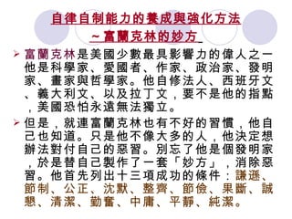 自律自制能力的養成與強化方法 ～富蘭克林的妙方   富蘭克林 是美國少數最具影響力的偉人之一。他是科學家、愛國者、作家、政治家、發明家、畫家與哲學家。他自修法人、西班牙文、義大利文、以及拉丁文，要不是他的指點，美國恐怕永遠無法獨立。 但是，就連富蘭克林也有不好的習慣，他自己也知道。只是他不像大多的人，他決定想辦法對付自己的惡習。別忘了他是個發明家，於是替自己製作了一套「妙方」，消除惡習。他首先列出十三項成功的條件： 謙遜、節制、公正、沈默、整齊、節儉、果斷、誠懇、清潔、勤奮、中庸、平靜、純潔。  