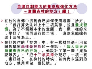 自律自制能力的養成與強化方法 ～富蘭克林的妙方（續） 在他的自傳中提到自己如何使用這套「妙方」：「我打算效法以上十三項美德，並且 養成習慣 。為了不偏離本來的意願，我一樣一樣的來，學好了一項再進行第二項，一直到我能擁有這十三項為止。」  在他製作的「妙方」中，有一樣材料是引用希臘哲學家 畢達哥拉斯 的一句話：「 每人每天必須審查自己的行為 」。他設計了第一套「成功記錄表」：「把 十三項美德 分配好，一項一頁，畫好格子，在檢討的時候，若有尚未達到的地方，就用筆做一個記號。」  