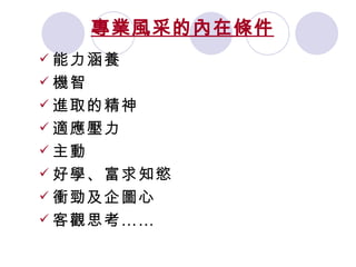 專業風采的內在條件 能力涵養 機智 進取的精神 適應壓力 主動 好學、富求知慾 衝勁及企圖心 客觀思考……   