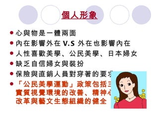 個人形象 心與物是一體兩面 內在影響外在 V.S 外在也影響內在 人性喜歡美學、公民美學、日本婦女 缺乏自信婦女與裝扮 保險與直銷人員對穿著的要求 「公民美學運動」政策包括三大目標：實質視覺環境的改善、精神心靈美學的改革與藝文生態組織的健全   