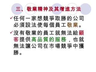 三、敬業精神及其增進方法   任何一家想競爭取勝的公司必須設法使每個員工 敬業 。 沒有敬業的員工就無法給 顧客 提供 高品質的服務 ，也就無法讓公司在市場競爭中獲勝。 