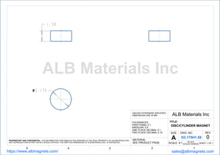 １．５８
３．１７５
12345
ALB Materials IncUNLESS OTHERWISE SPECIFIED,
DIMENSIONS ARE IN MM
TOLERANCES:
FRACTIONAL 0.1
ANGULAR: 0.5
ONE PLACE DECIMAL 0.1
TWO PLACE DECIMAL 0.10
TITLE:
DISC/CYLINDER MAGNET
SHEET 1 OF 1
DWG. NO. REV
0
SCALE: 9:1
MATERIAL
SEE PRODUCT PAGE
PROPRIETARY AND CONFIDENTIAL: THE INFORMATION CONTAINED IN THIS DRAWING IS THE SOLE PROPERTY OF ALB MATERIALS INC.
ANY REPRODUCTION IN PART OR AS A WHOLE WITHOUT THE WRITTEN PERMISSION OF ALB MATERIALS INC. IS PROHIBITED.
https://www.albmagnets.com/ sales@albmagnets.com
DO NOT
SCALED RAWING
SIZE
A D3.175H1.58
ALB Materials Inc
 