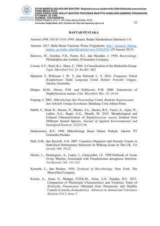 32
DAFTAR PUSTAKA
Anonim.1998. SNI 01-3141-1998. Jakarta: Badan Standardisasi Indonesia 1-8.
Anonim. 2017. Balai Besar Veteriner Wates Yogyakarta. http:// ejournal. litbang.
depkes. go/index. php/blb/article/view/2599/2551 (29 Januari 2017)
Burrows, W., Gordon, F.B., Porter, R.J., dan Moulder, J. 1950. Bacteriology.
Philadelphia dan London: B.Saunders Company.
Cowan, S.T., Steel, K.J., Shaw, C. 1960. A Classification of the Klebsiella Group.
J.gen .Microbiol Vol. 23, No.601 -602.
Djanatun T, Wibawan I. W. T, dan Halimah L. S. 2016. Pengujian Teknik
Koaglutinasi Tidak Langsung Untuk Deteksi Penyakit Unggas.
Jakarta: Gramedia.
Dinges, M.M., Orwin, P.M. and Schlievert, P.M. 2000. Enterotoxin of
Staphylococcus aureus. Clin. Microbiol. Rev. 13: 16-34.
Entjang, I. 2003. Mikrobiologi dan Parasitologi Untuk Akademi Keperawatan
dan Sekolah Tenaga Kesehatan. Bandung: Citra Aditya Putra.
Habib, F., Rind, R., Durani, N., Bhutto, A.L., Buriro, R.S., Tunio, A., Aijaz, N.,
Lakho, S.A., Bugti, A.G., Shoaib, M. 2015. Morphological and
Cultural Characterization of Staphylococcus aureus Isolated from
Different Animal Species. Journal of Applied Environtmental and
biooogical Sciences, 5(2)15-26.
Hadioetomo, R.S. 1990. Mikrobiologi Dasar Dalam Praktek. Jakarta: PT
Gramedia Pustaka.
Hall, S.M., dan Rycroft, A.N. 2007. Causative Organism and Somatic Counts in
Subclincal Intramamary Infections In Milking Goats In The UK. Vet
record, 160: 19-22.
Herres, L., Dominguez, A., Lopez, I., Garayzabal, J.F. 1999.Outbreak of Acute
Ovine Mastitis Associated with Pseudomonas aeruginosa Infection.
Vet Record, 145: 111-112.
Kenneth, L., dan Burdon. 1956. Textbook of Microbiology. New York: The
Macmillan Company.
Kumar, A., Arma, S., Mudgal, N.H.K.M., Arma, A.S., Nandan, B.U. 2015.
Comparison of Phenotypic Characteristics and Virulence Traits of
Klebsiella Pneumoniae Obtained from Pneumonic and Healthy
Camels (Camelus dromedaries). Advances in Animal and Veterinary
Sciences Vol.3, Issue 2.
STUDI MORFOLOGI KOLONI BAKTERI Staphylococcus epidermidis DAN Klebsiella pneumoniae
PADA MEDIA PLAT
AGAR DARAH DARI ISOLAT BAKTERI PENYEBAB MASTITIS SUBKLINIS KAMBING PERANAKAN
ETTAWAH DI TURI,
SLEMAN, YOGYAKARTA
ERIAN PEMILA AYU T, drh.Clara Ajeng Artdita, M.Sc.
Universitas Gadjah Mada, 2018 | Diunduh dari http://etd.repository.ugm.ac.id/
 