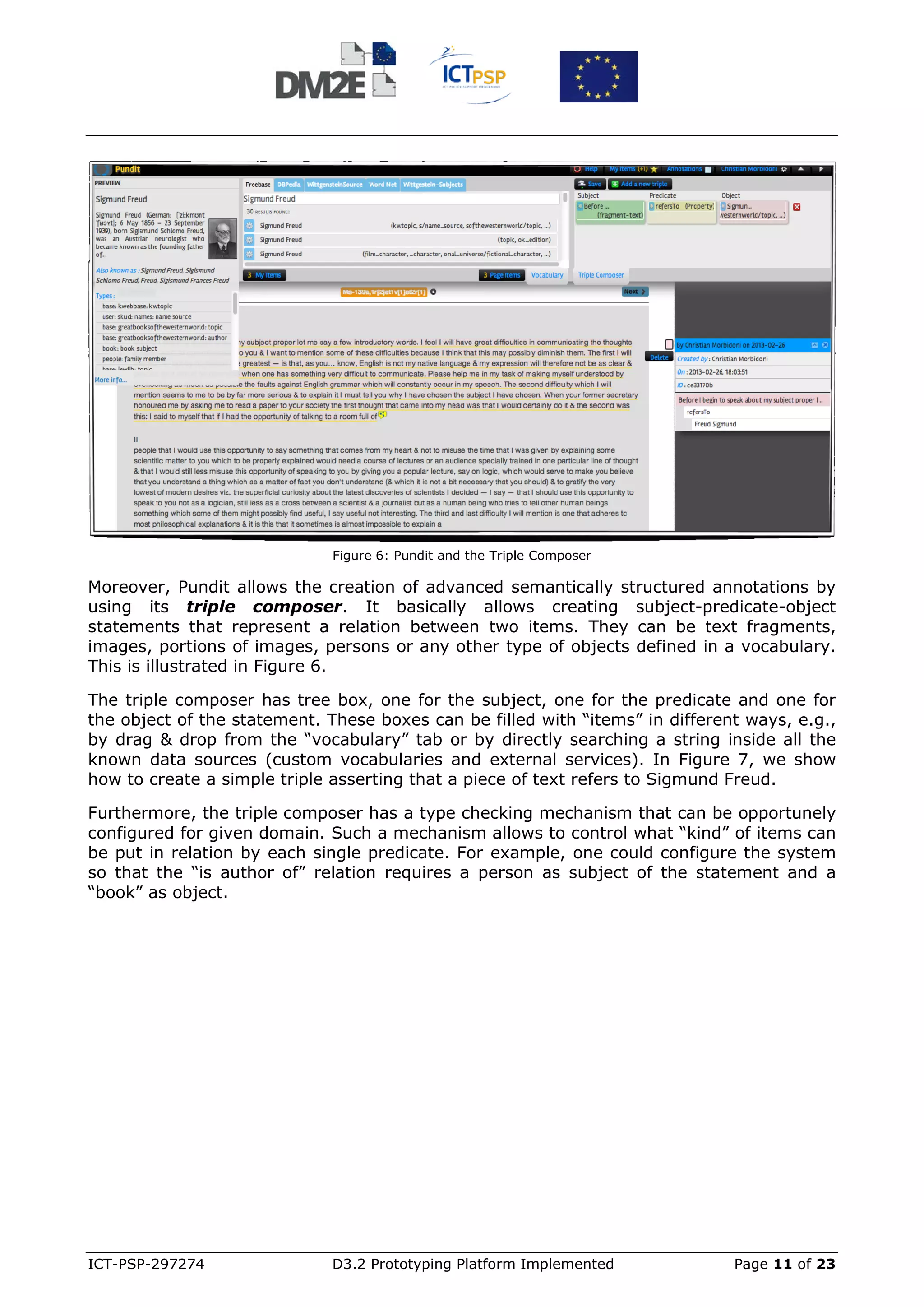 Figure 6: Pundit and the Triple Composer

Moreover, Pundit allows the creation of advanced semantically structured annotations by
using its triple composer. It basically allows creating subject-predicate-object
statements that represent a relation between two items. They can be text fragments,
images, portions of images, persons or any other type of objects defined in a vocabulary.
This is illustrated in Figure 6.

The triple composer has tree box, one for the subject, one for the predicate and one for
the object of the statement. These boxes can be filled with “items” in different ways, e.g.,
by drag & drop from the “vocabulary” tab or by directly searching a string inside all the
known data sources (custom vocabularies and external services). In Figure 7, we show
how to create a simple triple asserting that a piece of text refers to Sigmund Freud.

Furthermore, the triple composer has a type checking mechanism that can be opportunely
configured for given domain. Such a mechanism allows to control what “kind” of items can
be put in relation by each single predicate. For example, one could configure the system
so that the “is author of” relation requires a person as subject of the statement and a
“book” as object.




ICT-PSP-297274                D3.2 Prototyping Platform Implemented            Page 11 of 23
 