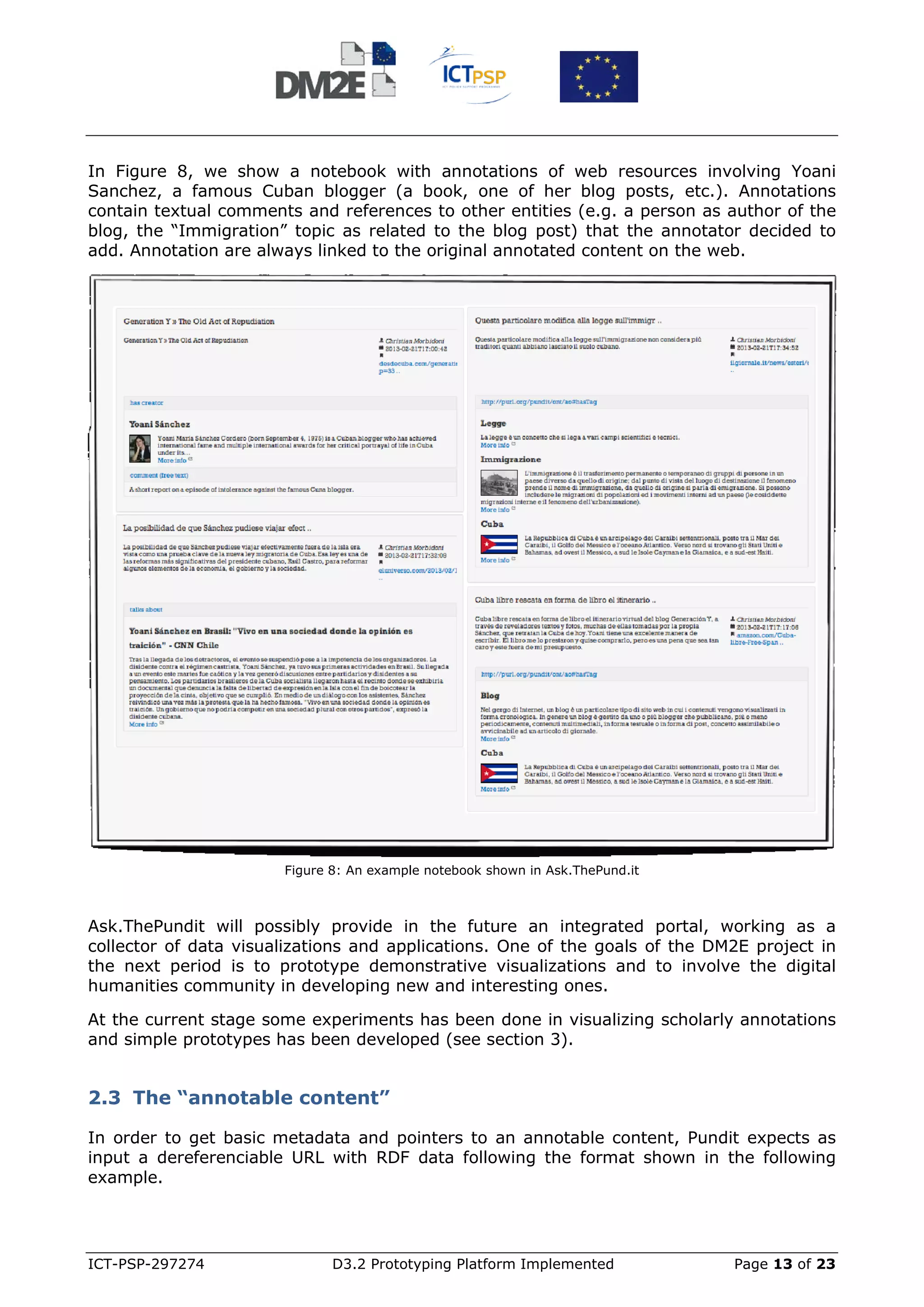 In Figure 8, we show a notebook with annotations of web resources involving Yoani
Sanchez, a famous Cuban blogger (a book, one of her blog posts, etc.). Annotations
contain textual comments and references to other entities (e.g. a person as author of the
blog, the “Immigration” topic as related to the blog post) that the annotator decided to
add. Annotation are always linked to the original annotated content on the web.




                       Figure 8: An example notebook shown in Ask.ThePund.it



Ask.ThePundit will possibly provide in the future an integrated portal, working as a
collector of data visualizations and applications. One of the goals of the DM2E project in
the next period is to prototype demonstrative visualizations and to involve the digital
humanities community in developing new and interesting ones.

At the current stage some experiments has been done in visualizing scholarly annotations
and simple prototypes has been developed (see section 3).


2.3 The “annotable content”

In order to get basic metadata and pointers to an annotable content, Pundit expects as
input a dereferenciable URL with RDF data following the format shown in the following
example.




ICT-PSP-297274                D3.2 Prototyping Platform Implemented            Page 13 of 23
 