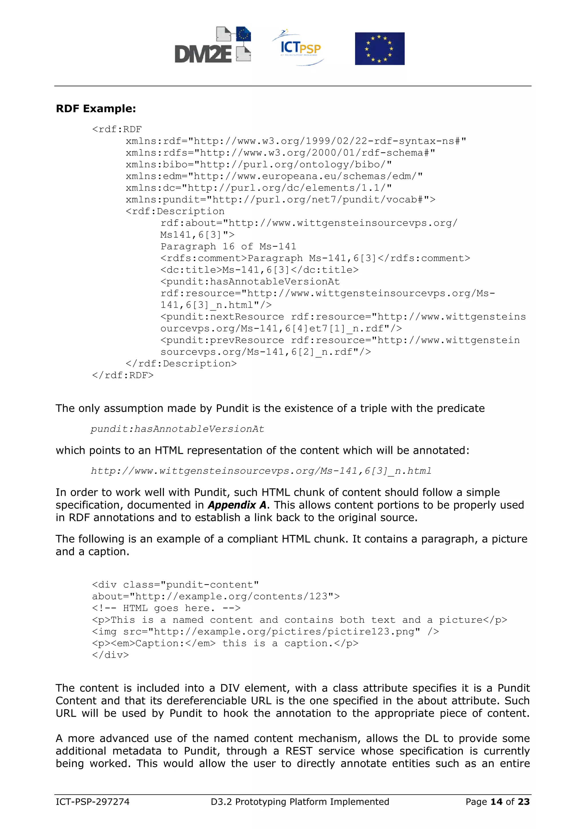 RDF Example:
      <rdf:RDF
           xmlns:rdf="http://www.w3.org/1999/02/22-rdf-syntax-ns#"
           xmlns:rdfs="http://www.w3.org/2000/01/rdf-schema#"
           xmlns:bibo="http://purl.org/ontology/bibo/"
           xmlns:edm="http://www.europeana.eu/schemas/edm/"
           xmlns:dc="http://purl.org/dc/elements/1.1/"
           xmlns:pundit="http://purl.org/net7/pundit/vocab#">
           <rdf:Description
                 rdf:about="http://www.wittgensteinsourcevps.org/
                 Ms141,6[3]">
                 Paragraph 16 of Ms-141
                 <rdfs:comment>Paragraph Ms-141,6[3]</rdfs:comment>
                 <dc:title>Ms-141,6[3]</dc:title>
                 <pundit:hasAnnotableVersionAt
                 rdf:resource="http://www.wittgensteinsourcevps.org/Ms-
                 141,6[3]_n.html"/>
                 <pundit:nextResource rdf:resource="http://www.wittgensteins
                 ourcevps.org/Ms-141,6[4]et7[1]_n.rdf"/>
                 <pundit:prevResource rdf:resource="http://www.wittgenstein
                 sourcevps.org/Ms-141,6[2]_n.rdf"/>
           </rdf:Description>
      </rdf:RDF>


The only assumption made by Pundit is the existence of a triple with the predicate
      pundit:hasAnnotableVersionAt

which points to an HTML representation of the content which will be annotated:
      http://www.wittgensteinsourcevps.org/Ms-141,6[3]_n.html

In order to work well with Pundit, such HTML chunk of content should follow a simple
specification, documented in Appendix A. This allows content portions to be properly used
in RDF annotations and to establish a link back to the original source.

The following is an example of a compliant HTML chunk. It contains a paragraph, a picture
and a caption.


      <div class="pundit-content"
      about="http://example.org/contents/123">
      <!-- HTML goes here. -->
      <p>This is a named content and contains both text and a picture</p>
      <img src="http://example.org/pictires/pictire123.png" />
      <p><em>Caption:</em> this is a caption.</p>
      </div>


The content is included into a DIV element, with a class attribute specifies it is a Pundit
Content and that its dereferenciable URL is the one specified in the about attribute. Such
URL will be used by Pundit to hook the annotation to the appropriate piece of content.

A more advanced use of the named content mechanism, allows the DL to provide some
additional metadata to Pundit, through a REST service whose specification is currently
being worked. This would allow the user to directly annotate entities such as an entire


ICT-PSP-297274               D3.2 Prototyping Platform Implemented            Page 14 of 23
 
