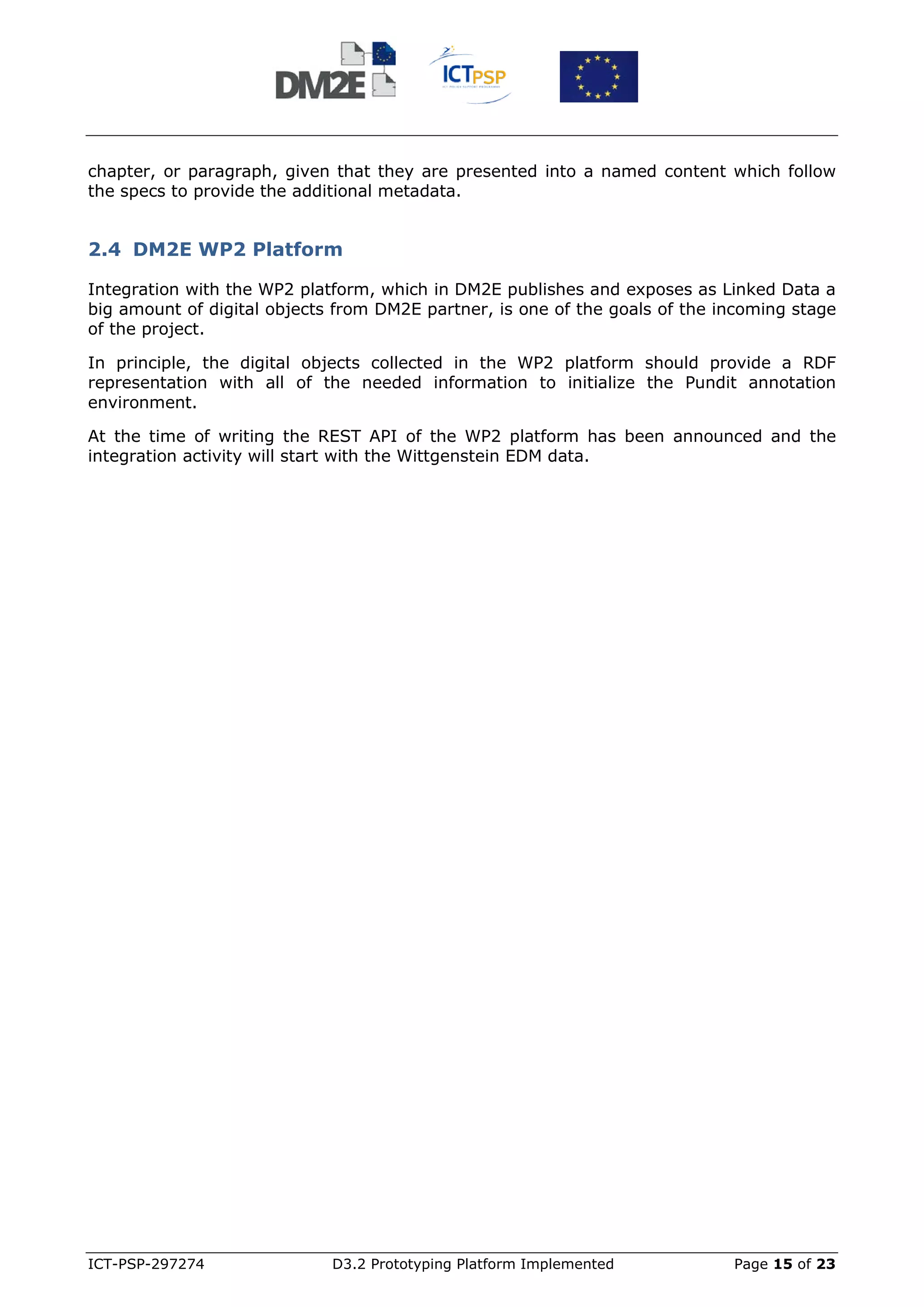 chapter, or paragraph, given that they are presented into a named content which follow
the specs to provide the additional metadata.


2.4 DM2E WP2 Platform

Integration with the WP2 platform, which in DM2E publishes and exposes as Linked Data a
big amount of digital objects from DM2E partner, is one of the goals of the incoming stage
of the project.

In principle, the digital objects collected in the WP2 platform should provide a RDF
representation with all of the needed information to initialize the Pundit annotation
environment.

At the time of writing the REST API of the WP2 platform has been announced and the
integration activity will start with the Wittgenstein EDM data.




ICT-PSP-297274               D3.2 Prototyping Platform Implemented           Page 15 of 23
 