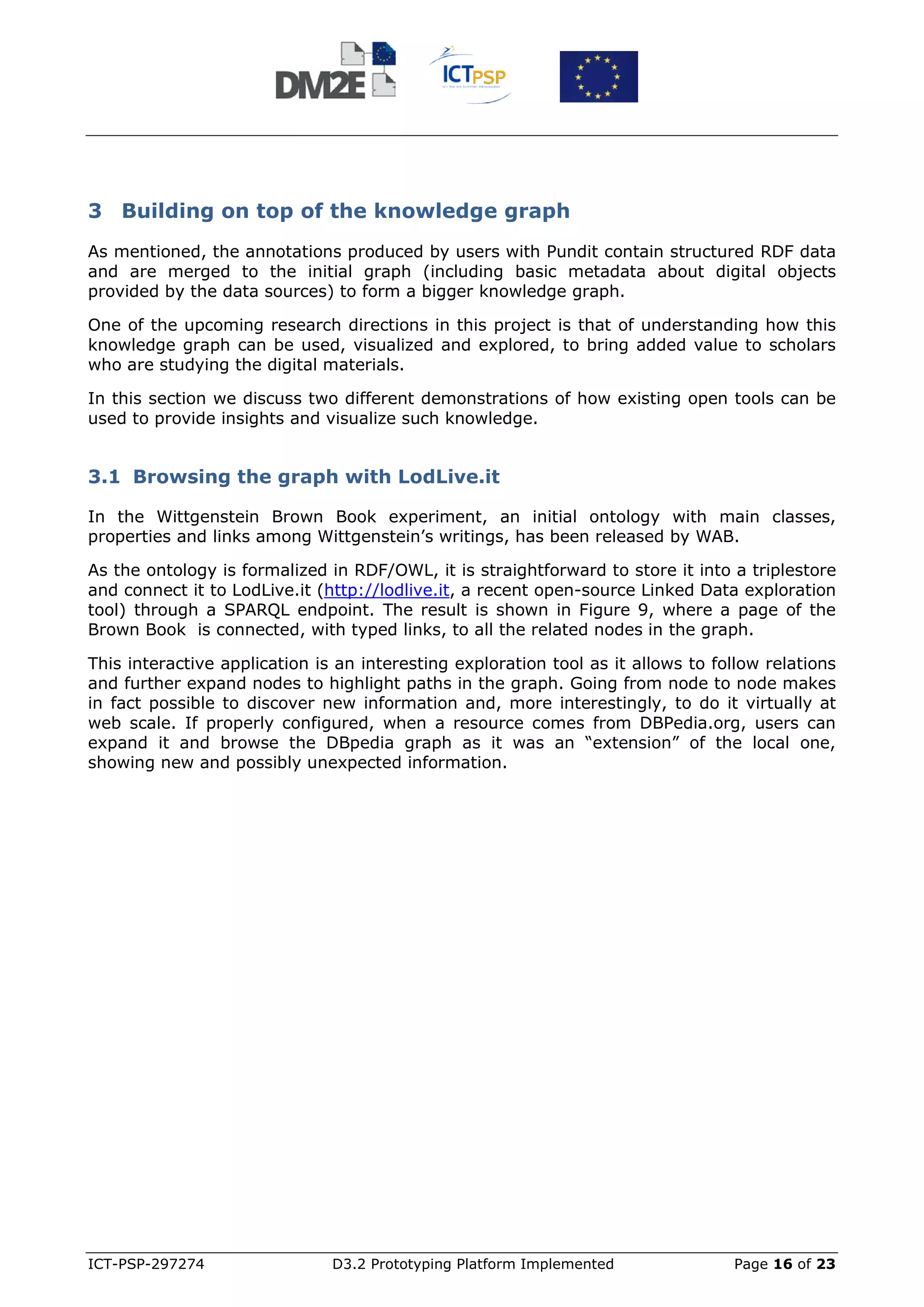 3 Building on top of the knowledge graph
As mentioned, the annotations produced by users with Pundit contain structured RDF data
and are merged to the initial graph (including basic metadata about digital objects
provided by the data sources) to form a bigger knowledge graph.

One of the upcoming research directions in this project is that of understanding how this
knowledge graph can be used, visualized and explored, to bring added value to scholars
who are studying the digital materials.

In this section we discuss two different demonstrations of how existing open tools can be
used to provide insights and visualize such knowledge.


3.1 Browsing the graph with LodLive.it

In the Wittgenstein Brown Book experiment, an initial ontology with main classes,
properties and links among Wittgenstein’s writings, has been released by WAB.

As the ontology is formalized in RDF/OWL, it is straightforward to store it into a triplestore
and connect it to LodLive.it (http://lodlive.it, a recent open-source Linked Data exploration
tool) through a SPARQL endpoint. The result is shown in Figure 9, where a page of the
Brown Book is connected, with typed links, to all the related nodes in the graph.

This interactive application is an interesting exploration tool as it allows to follow relations
and further expand nodes to highlight paths in the graph. Going from node to node makes
in fact possible to discover new information and, more interestingly, to do it virtually at
web scale. If properly configured, when a resource comes from DBPedia.org, users can
expand it and browse the DBpedia graph as it was an “extension” of the local one,
showing new and possibly unexpected information.




ICT-PSP-297274                 D3.2 Prototyping Platform Implemented              Page 16 of 23
 