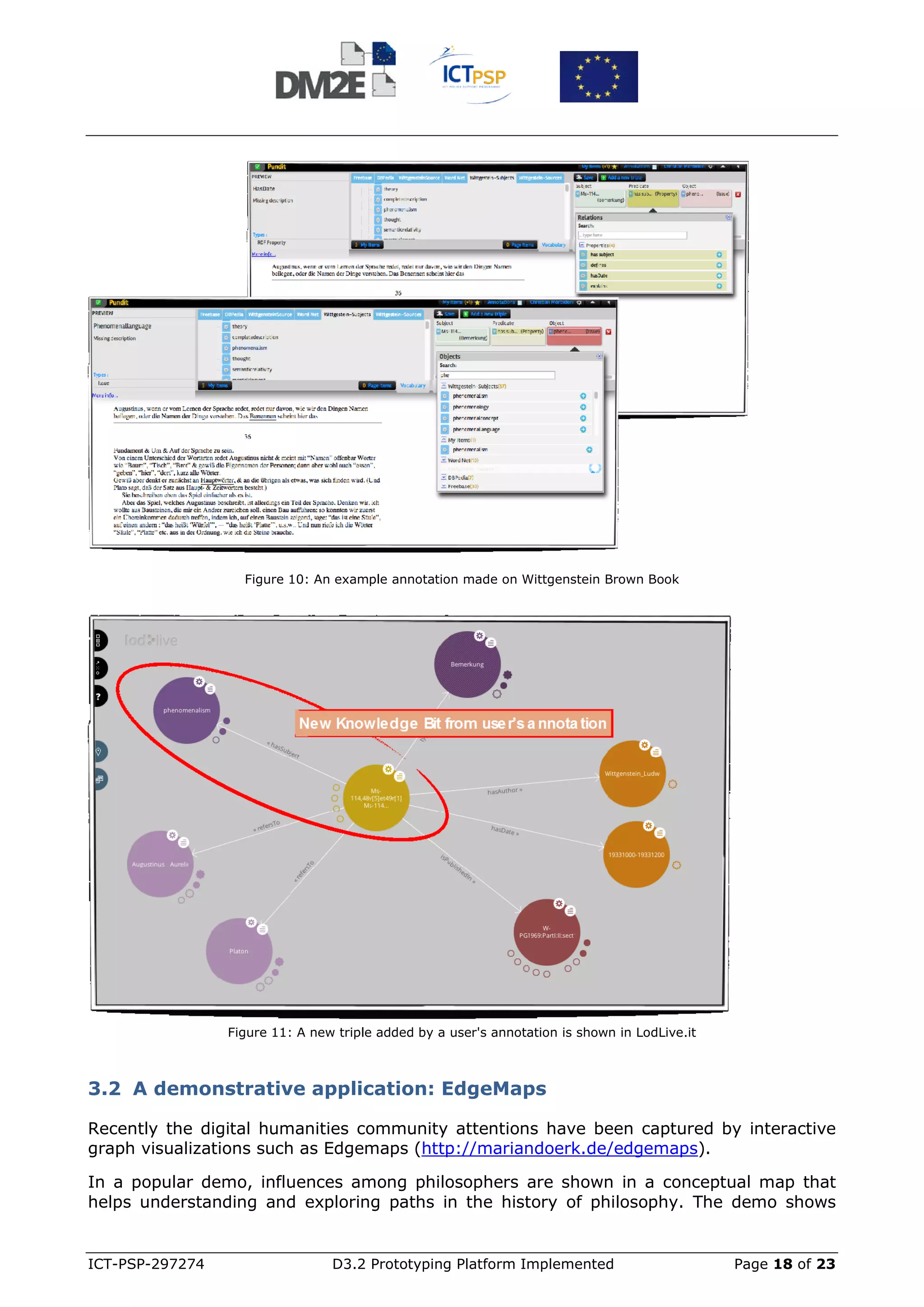 Figure 10: An example annotation made on Wittgenstein Brown Book




                 Figure 11: A new triple added by a user's annotation is shown in LodLive.it



3.2 A demonstrative application: EdgeMaps

Recently the digital humanities community attentions have been captured by interactive
graph visualizations such as Edgemaps (http://mariandoerk.de/edgemaps).

In a popular demo, influences among philosophers are shown in a conceptual map that
helps understanding and exploring paths in the history of philosophy. The demo shows


ICT-PSP-297274                   D3.2 Prototyping Platform Implemented                         Page 18 of 23
 