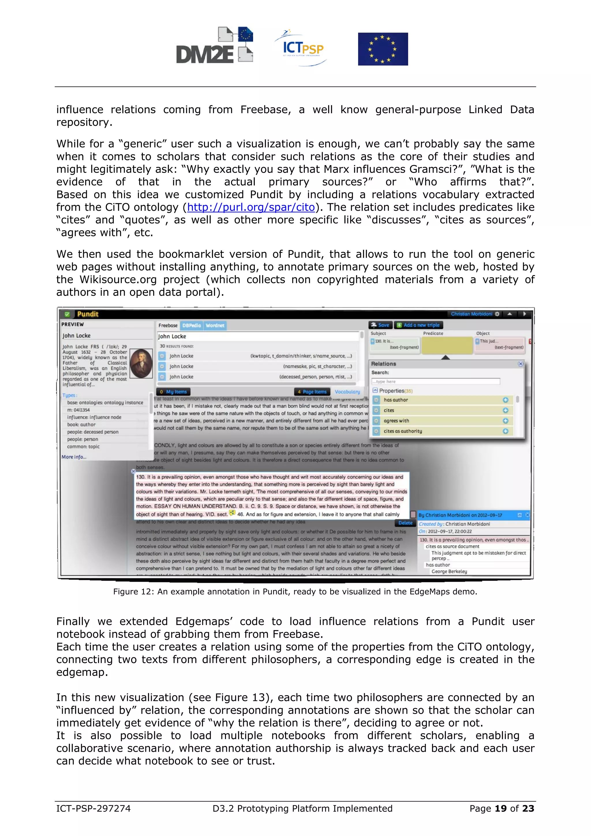 influence relations coming from Freebase, a well know general-purpose Linked Data
repository.

While for a “generic” user such a visualization is enough, we can’t probably say the same
when it comes to scholars that consider such relations as the core of their studies and
might legitimately ask: “Why exactly you say that Marx influences Gramsci?”, ”What is the
evidence of that in the actual primary sources?” or “Who affirms that?”.
Based on this idea we customized Pundit by including a relations vocabulary extracted
from the CiTO ontology (http://purl.org/spar/cito). The relation set includes predicates like
“cites” and “quotes”, as well as other more specific like “discusses”, “cites as sources”,
“agrees with”, etc.

We then used the bookmarklet version of Pundit, that allows to run the tool on generic
web pages without installing anything, to annotate primary sources on the web, hosted by
the Wikisource.org project (which collects non copyrighted materials from a variety of
authors in an open data portal).




           Figure 12: An example annotation in Pundit, ready to be visualized in the EdgeMaps demo.


Finally we extended Edgemaps’ code to load influence relations from a Pundit user
notebook instead of grabbing them from Freebase.
Each time the user creates a relation using some of the properties from the CiTO ontology,
connecting two texts from different philosophers, a corresponding edge is created in the
edgemap.

In this new visualization (see Figure 13), each time two philosophers are connected by an
“influenced by” relation, the corresponding annotations are shown so that the scholar can
immediately get evidence of “why the relation is there”, deciding to agree or not.
It is also possible to load multiple notebooks from different scholars, enabling a
collaborative scenario, where annotation authorship is always tracked back and each user
can decide what notebook to see or trust.



ICT-PSP-297274                    D3.2 Prototyping Platform Implemented                          Page 19 of 23
 