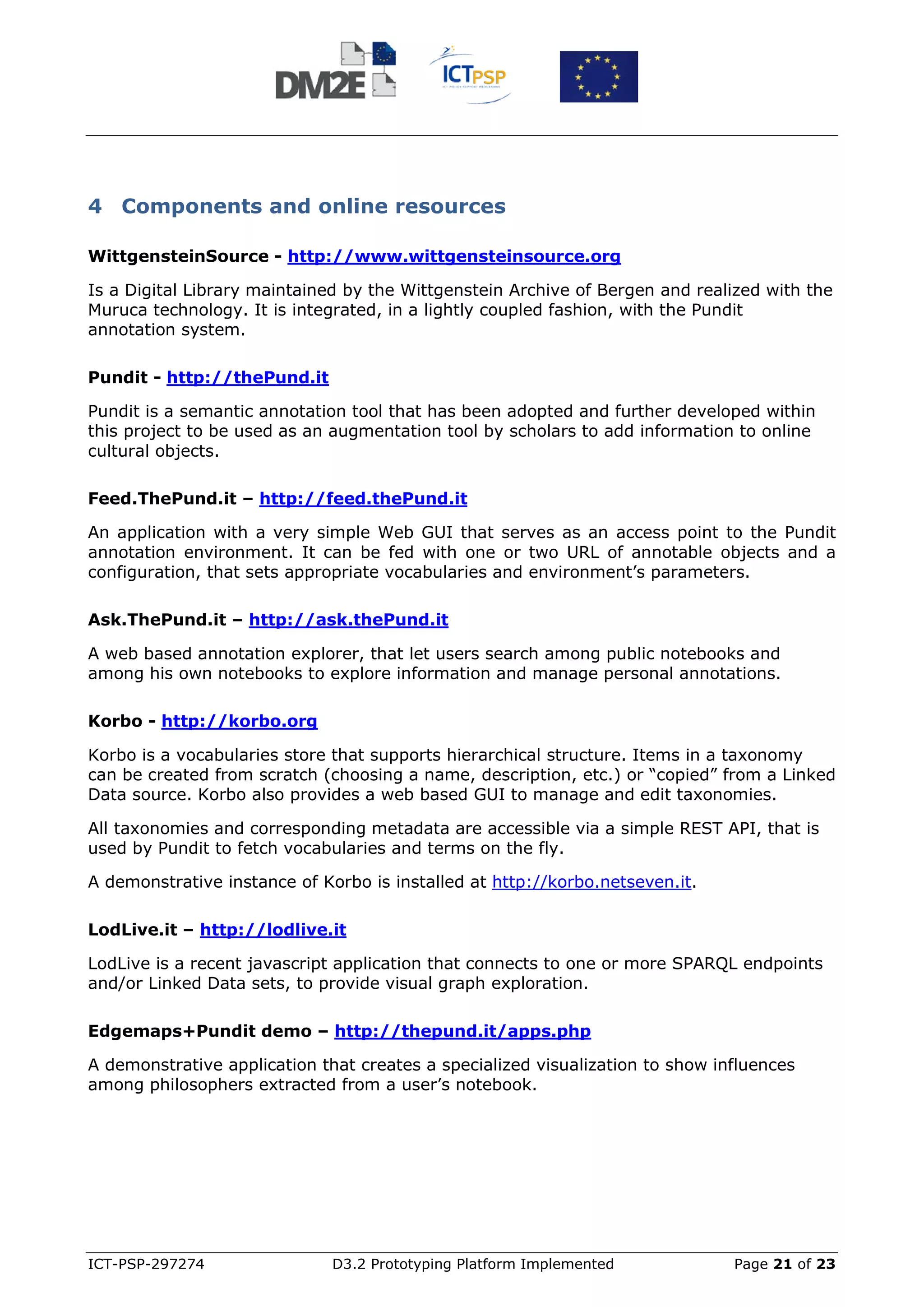 4 Components and online resources

WittgensteinSource - http://www.wittgensteinsource.org

Is a Digital Library maintained by the Wittgenstein Archive of Bergen and realized with the
Muruca technology. It is integrated, in a lightly coupled fashion, with the Pundit
annotation system.

Pundit - http://thePund.it

Pundit is a semantic annotation tool that has been adopted and further developed within
this project to be used as an augmentation tool by scholars to add information to online
cultural objects.

Feed.ThePund.it – http://feed.thePund.it

An application with a very simple Web GUI that serves as an access point to the Pundit
annotation environment. It can be fed with one or two URL of annotable objects and a
configuration, that sets appropriate vocabularies and environment’s parameters.

Ask.ThePund.it – http://ask.thePund.it

A web based annotation explorer, that let users search among public notebooks and
among his own notebooks to explore information and manage personal annotations.

Korbo - http://korbo.org

Korbo is a vocabularies store that supports hierarchical structure. Items in a taxonomy
can be created from scratch (choosing a name, description, etc.) or “copied” from a Linked
Data source. Korbo also provides a web based GUI to manage and edit taxonomies.

All taxonomies and corresponding metadata are accessible via a simple REST API, that is
used by Pundit to fetch vocabularies and terms on the fly.

A demonstrative instance of Korbo is installed at http://korbo.netseven.it.

LodLive.it – http://lodlive.it

LodLive is a recent javascript application that connects to one or more SPARQL endpoints
and/or Linked Data sets, to provide visual graph exploration.

Edgemaps+Pundit demo – http://thepund.it/apps.php

A demonstrative application that creates a specialized visualization to show influences
among philosophers extracted from a user’s notebook.




ICT-PSP-297274                D3.2 Prototyping Platform Implemented            Page 21 of 23
 