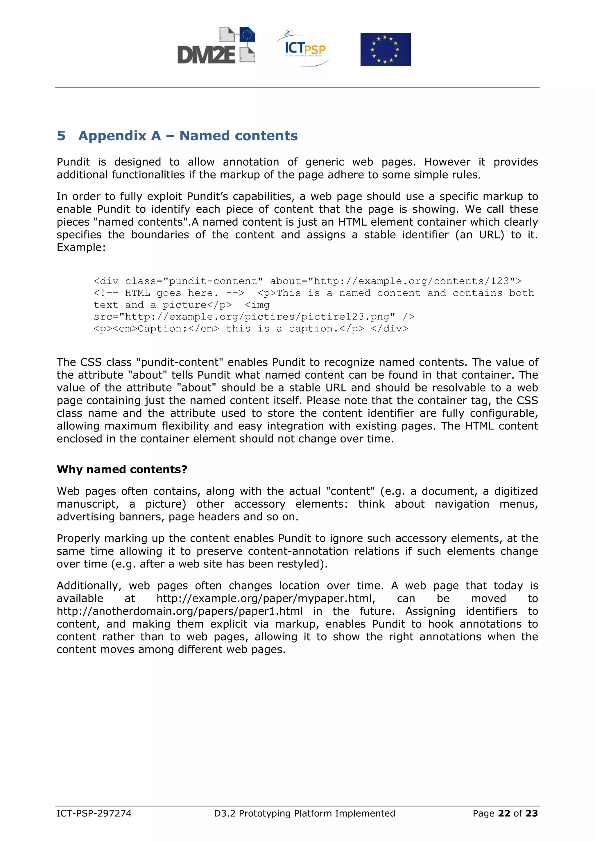 5 Appendix A – Named contents
Pundit is designed to allow annotation of generic web pages. However it provides
additional functionalities if the markup of the page adhere to some simple rules.

In order to fully exploit Pundit’s capabilities, a web page should use a specific markup to
enable Pundit to identify each piece of content that the page is showing. We call these
pieces "named contents".A named content is just an HTML element container which clearly
specifies the boundaries of the content and assigns a stable identifier (an URL) to it.
Example:


      <div class="pundit-content" about="http://example.org/contents/123">
      <!-- HTML goes here. --> <p>This is a named content and contains both
      text and a picture</p> <img
      src="http://example.org/pictires/pictire123.png" />
      <p><em>Caption:</em> this is a caption.</p> </div>


The CSS class "pundit-content" enables Pundit to recognize named contents. The value of
the attribute "about" tells Pundit what named content can be found in that container. The
value of the attribute "about" should be a stable URL and should be resolvable to a web
page containing just the named content itself. Please note that the container tag, the CSS
class name and the attribute used to store the content identifier are fully configurable,
allowing maximum flexibility and easy integration with existing pages. The HTML content
enclosed in the container element should not change over time.

Why named contents?

Web pages often contains, along with the actual "content" (e.g. a document, a digitized
manuscript, a picture) other accessory elements: think about navigation menus,
advertising banners, page headers and so on.

Properly marking up the content enables Pundit to ignore such accessory elements, at the
same time allowing it to preserve content-annotation relations if such elements change
over time (e.g. after a web site has been restyled).

Additionally, web pages often changes location over time. A web page that today is
available    at   http://example.org/paper/mypaper.html,    can    be    moved    to
http://anotherdomain.org/papers/paper1.html in the future. Assigning identifiers to
content, and making them explicit via markup, enables Pundit to hook annotations to
content rather than to web pages, allowing it to show the right annotations when the
content moves among different web pages.




ICT-PSP-297274               D3.2 Prototyping Platform Implemented            Page 22 of 23
 