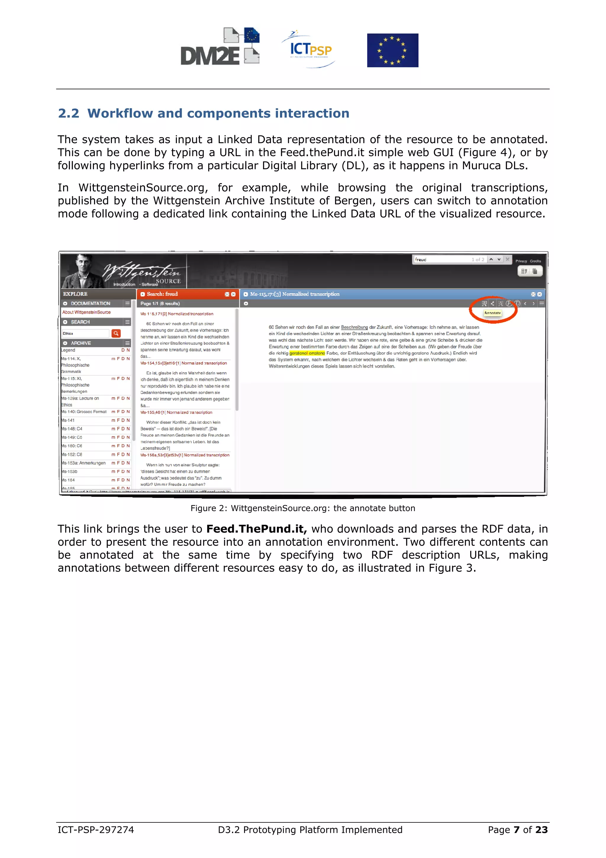 2.2 Workflow and components interaction

The system takes as input a Linked Data representation of the resource to be annotated.
This can be done by typing a URL in the Feed.thePund.it simple web GUI (Figure 4), or by
following hyperlinks from a particular Digital Library (DL), as it happens in Muruca DLs.

In WittgensteinSource.org, for example, while browsing the original transcriptions,
published by the Wittgenstein Archive Institute of Bergen, users can switch to annotation
mode following a dedicated link containing the Linked Data URL of the visualized resource.




                        Figure 2: WittgensteinSource.org: the annotate button

This link brings the user to Feed.ThePund.it, who downloads and parses the RDF data, in
order to present the resource into an annotation environment. Two different contents can
be annotated at the same time by specifying two RDF description URLs, making
annotations between different resources easy to do, as illustrated in Figure 3.




ICT-PSP-297274                D3.2 Prototyping Platform Implemented             Page 7 of 23
 