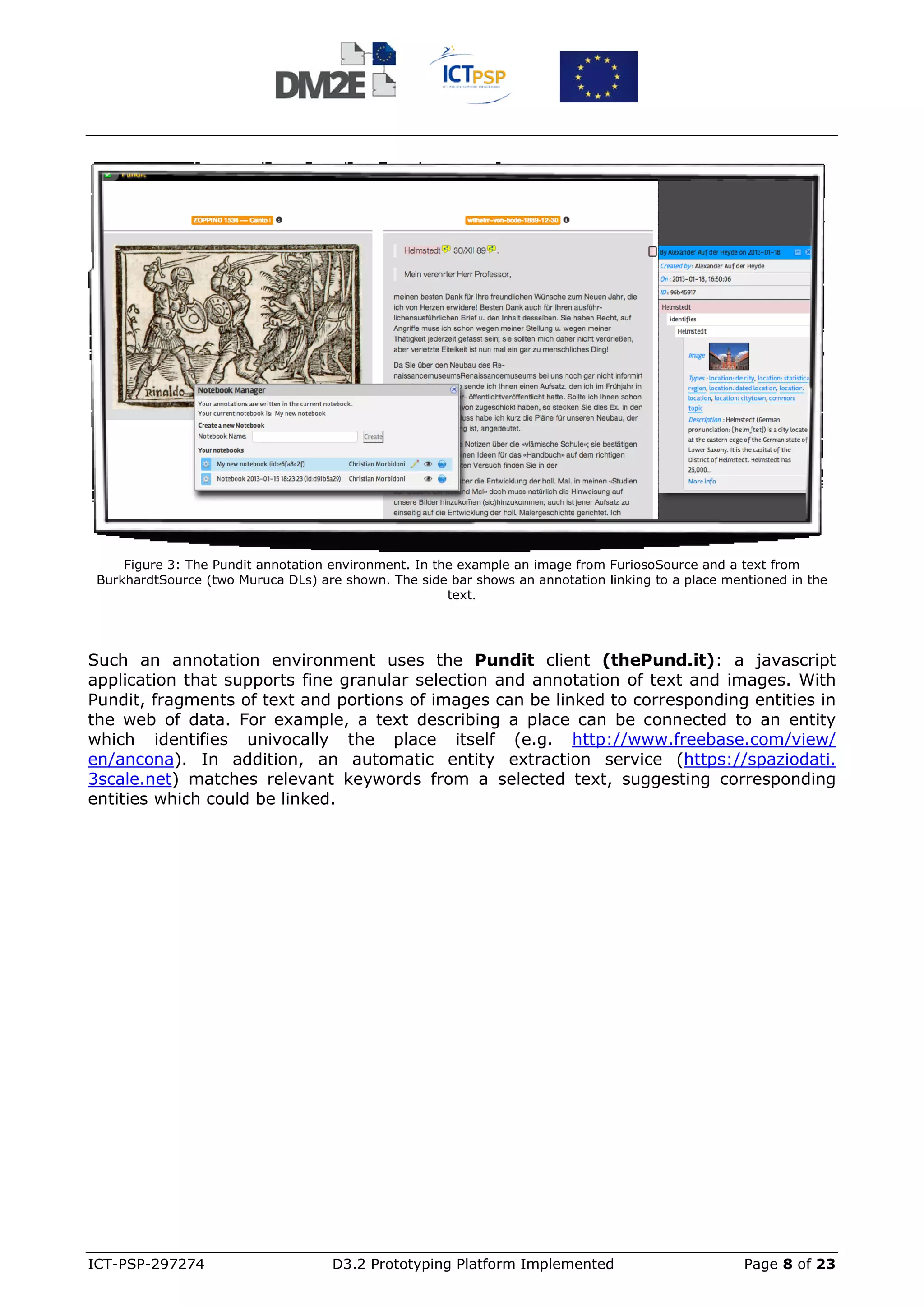 Figure 3: The Pundit annotation environment. In the example an image from FuriosoSource and a text from
 BurkhardtSource (two Muruca DLs) are shown. The side bar shows an annotation linking to a place mentioned in the
                                                       text.




Such an annotation environment uses the Pundit client (thePund.it): a javascript
application that supports fine granular selection and annotation of text and images. With
Pundit, fragments of text and portions of images can be linked to corresponding entities in
the web of data. For example, a text describing a place can be connected to an entity
which identifies univocally the place itself (e.g. http://www.freebase.com/view/
en/ancona). In addition, an automatic entity extraction service (https://spaziodati.
3scale.net) matches relevant keywords from a selected text, suggesting corresponding
entities which could be linked.




ICT-PSP-297274                       D3.2 Prototyping Platform Implemented                          Page 8 of 23
 