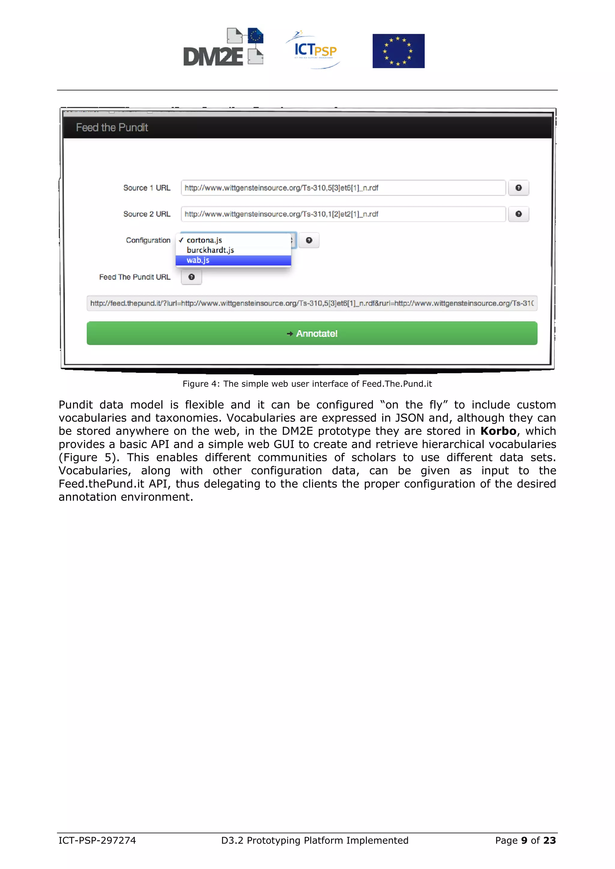 Figure 4: The simple web user interface of Feed.The.Pund.it

Pundit data model is flexible and it can be configured “on the fly” to include custom
vocabularies and taxonomies. Vocabularies are expressed in JSON and, although they can
be stored anywhere on the web, in the DM2E prototype they are stored in Korbo, which
provides a basic API and a simple web GUI to create and retrieve hierarchical vocabularies
(Figure 5). This enables different communities of scholars to use different data sets.
Vocabularies, along with other configuration data, can be given as input to the
Feed.thePund.it API, thus delegating to the clients the proper configuration of the desired
annotation environment.




ICT-PSP-297274                 D3.2 Prototyping Platform Implemented                Page 9 of 23
 