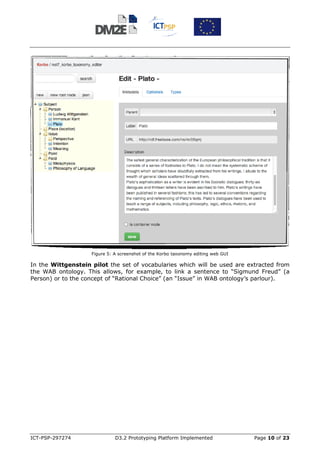 Figure 5: A screenshot of the Korbo taxonomy editing web GUI

In the Wittgenstein pilot the set of vocabularies which will be used are extracted from
the WAB ontology. This allows, for example, to link a sentence to “Sigmund Freud” (a
Person) or to the concept of “Rational Choice” (an “Issue” in WAB ontology’s parlour).




ICT-PSP-297274                D3.2 Prototyping Platform Implemented                Page 10 of 23
 