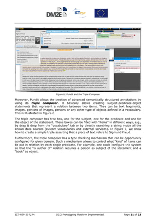 Figure 6: Pundit and the Triple Composer

Moreover, Pundit allows the creation of advanced semantically structured annotations by
using its triple composer. It basically allows creating subject-predicate-object
statements that represent a relation between two items. They can be text fragments,
images, portions of images, persons or any other type of objects defined in a vocabulary.
This is illustrated in Figure 6.

The triple composer has tree box, one for the subject, one for the predicate and one for
the object of the statement. These boxes can be filled with “items” in different ways, e.g.,
by drag & drop from the “vocabulary” tab or by directly searching a string inside all the
known data sources (custom vocabularies and external services). In Figure 7, we show
how to create a simple triple asserting that a piece of text refers to Sigmund Freud.

Furthermore, the triple composer has a type checking mechanism that can be opportunely
configured for given domain. Such a mechanism allows to control what “kind” of items can
be put in relation by each single predicate. For example, one could configure the system
so that the “is author of” relation requires a person as subject of the statement and a
“book” as object.




ICT-PSP-297274                D3.2 Prototyping Platform Implemented            Page 11 of 23
 