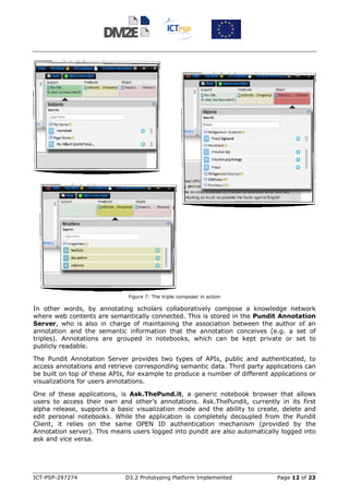 Figure 7: The triple composer in action

In other words, by annotating scholars collaboratively compose a knowledge network
where web contents are semantically connected. This is stored in the Pundit Annotation
Server, who is also in charge of maintaining the association between the author of an
annotation and the semantic information that the annotation conceives (e.g. a set of
triples). Annotations are grouped in notebooks, which can be kept private or set to
publicly readable.

The Pundit Annotation Server provides two types of APIs, public and authenticated, to
access annotations and retrieve corresponding semantic data. Third party applications can
be built on top of these APIs, for example to produce a number of different applications or
visualizations for users annotations.

One of these applications, is Ask.ThePund.it, a generic notebook browser that allows
users to access their own and other’s annotations. Ask.ThePundit, currently in its first
alpha release, supports a basic visualization mode and the ability to create, delete and
edit personal notebooks. While the application is completely decoupled from the Pundit
Client, it relies on the same OPEN ID authentication mechanism (provided by the
Annotation server). This means users logged into pundit are also automatically logged into
ask and vice versa.




ICT-PSP-297274               D3.2 Prototyping Platform Implemented            Page 12 of 23
 