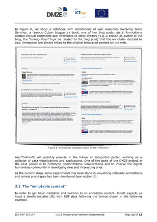 In Figure 8, we show a notebook with annotations of web resources involving Yoani
Sanchez, a famous Cuban blogger (a book, one of her blog posts, etc.). Annotations
contain textual comments and references to other entities (e.g. a person as author of the
blog, the “Immigration” topic as related to the blog post) that the annotator decided to
add. Annotation are always linked to the original annotated content on the web.




                       Figure 8: An example notebook shown in Ask.ThePund.it



Ask.ThePundit will possibly provide in the future an integrated portal, working as a
collector of data visualizations and applications. One of the goals of the DM2E project in
the next period is to prototype demonstrative visualizations and to involve the digital
humanities community in developing new and interesting ones.

At the current stage some experiments has been done in visualizing scholarly annotations
and simple prototypes has been developed (see section 3).


2.3 The “annotable content”

In order to get basic metadata and pointers to an annotable content, Pundit expects as
input a dereferenciable URL with RDF data following the format shown in the following
example.




ICT-PSP-297274                D3.2 Prototyping Platform Implemented            Page 13 of 23
 