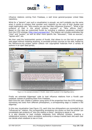 influence relations coming from Freebase, a well know general-purpose Linked Data
repository.

While for a “generic” user such a visualization is enough, we can’t probably say the same
when it comes to scholars that consider such relations as the core of their studies and
might legitimately ask: “Why exactly you say that Marx influences Gramsci?”, ”What is the
evidence of that in the actual primary sources?” or “Who affirms that?”.
Based on this idea we customized Pundit by including a relations vocabulary extracted
from the CiTO ontology (http://purl.org/spar/cito). The relation set includes predicates like
“cites” and “quotes”, as well as other more specific like “discusses”, “cites as sources”,
“agrees with”, etc.

We then used the bookmarklet version of Pundit, that allows to run the tool on generic
web pages without installing anything, to annotate primary sources on the web, hosted by
the Wikisource.org project (which collects non copyrighted materials from a variety of
authors in an open data portal).




           Figure 12: An example annotation in Pundit, ready to be visualized in the EdgeMaps demo.


Finally we extended Edgemaps’ code to load influence relations from a Pundit user
notebook instead of grabbing them from Freebase.
Each time the user creates a relation using some of the properties from the CiTO ontology,
connecting two texts from different philosophers, a corresponding edge is created in the
edgemap.

In this new visualization (see Figure 13), each time two philosophers are connected by an
“influenced by” relation, the corresponding annotations are shown so that the scholar can
immediately get evidence of “why the relation is there”, deciding to agree or not.
It is also possible to load multiple notebooks from different scholars, enabling a
collaborative scenario, where annotation authorship is always tracked back and each user
can decide what notebook to see or trust.



ICT-PSP-297274                    D3.2 Prototyping Platform Implemented                          Page 19 of 23
 