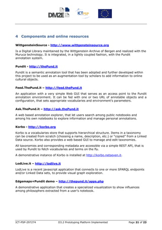 4 Components and online resources

WittgensteinSource - http://www.wittgensteinsource.org

Is a Digital Library maintained by the Wittgenstein Archive of Bergen and realized with the
Muruca technology. It is integrated, in a lightly coupled fashion, with the Pundit
annotation system.

Pundit - http://thePund.it

Pundit is a semantic annotation tool that has been adopted and further developed within
this project to be used as an augmentation tool by scholars to add information to online
cultural objects.

Feed.ThePund.it – http://feed.thePund.it

An application with a very simple Web GUI that serves as an access point to the Pundit
annotation environment. It can be fed with one or two URL of annotable objects and a
configuration, that sets appropriate vocabularies and environment’s parameters.

Ask.ThePund.it – http://ask.thePund.it

A web based annotation explorer, that let users search among public notebooks and
among his own notebooks to explore information and manage personal annotations.

Korbo - http://korbo.org

Korbo is a vocabularies store that supports hierarchical structure. Items in a taxonomy
can be created from scratch (choosing a name, description, etc.) or “copied” from a Linked
Data source. Korbo also provides a web based GUI to manage and edit taxonomies.

All taxonomies and corresponding metadata are accessible via a simple REST API, that is
used by Pundit to fetch vocabularies and terms on the fly.

A demonstrative instance of Korbo is installed at http://korbo.netseven.it.

LodLive.it – http://lodlive.it

LodLive is a recent javascript application that connects to one or more SPARQL endpoints
and/or Linked Data sets, to provide visual graph exploration.

Edgemaps+Pundit demo – http://thepund.it/apps.php

A demonstrative application that creates a specialized visualization to show influences
among philosophers extracted from a user’s notebook.




ICT-PSP-297274                D3.2 Prototyping Platform Implemented            Page 21 of 23
 