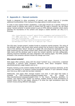 5 Appendix A – Named contents
Pundit is designed to allow annotation of generic web pages. However it provides
additional functionalities if the markup of the page adhere to some simple rules.

In order to fully exploit Pundit’s capabilities, a web page should use a specific markup to
enable Pundit to identify each piece of content that the page is showing. We call these
pieces "named contents".A named content is just an HTML element container which clearly
specifies the boundaries of the content and assigns a stable identifier (an URL) to it.
Example:


      <div class="pundit-content" about="http://example.org/contents/123">
      <!-- HTML goes here. --> <p>This is a named content and contains both
      text and a picture</p> <img
      src="http://example.org/pictires/pictire123.png" />
      <p><em>Caption:</em> this is a caption.</p> </div>


The CSS class "pundit-content" enables Pundit to recognize named contents. The value of
the attribute "about" tells Pundit what named content can be found in that container. The
value of the attribute "about" should be a stable URL and should be resolvable to a web
page containing just the named content itself. Please note that the container tag, the CSS
class name and the attribute used to store the content identifier are fully configurable,
allowing maximum flexibility and easy integration with existing pages. The HTML content
enclosed in the container element should not change over time.

Why named contents?

Web pages often contains, along with the actual "content" (e.g. a document, a digitized
manuscript, a picture) other accessory elements: think about navigation menus,
advertising banners, page headers and so on.

Properly marking up the content enables Pundit to ignore such accessory elements, at the
same time allowing it to preserve content-annotation relations if such elements change
over time (e.g. after a web site has been restyled).

Additionally, web pages often changes location over time. A web page that today is
available    at   http://example.org/paper/mypaper.html,    can    be    moved    to
http://anotherdomain.org/papers/paper1.html in the future. Assigning identifiers to
content, and making them explicit via markup, enables Pundit to hook annotations to
content rather than to web pages, allowing it to show the right annotations when the
content moves among different web pages.




ICT-PSP-297274               D3.2 Prototyping Platform Implemented            Page 22 of 23
 