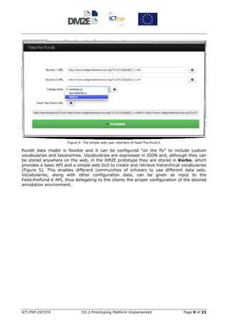 Figure 4: The simple web user interface of Feed.The.Pund.it

Pundit data model is flexible and it can be configured “on the fly” to include custom
vocabularies and taxonomies. Vocabularies are expressed in JSON and, although they can
be stored anywhere on the web, in the DM2E prototype they are stored in Korbo, which
provides a basic API and a simple web GUI to create and retrieve hierarchical vocabularies
(Figure 5). This enables different communities of scholars to use different data sets.
Vocabularies, along with other configuration data, can be given as input to the
Feed.thePund.it API, thus delegating to the clients the proper configuration of the desired
annotation environment.




ICT-PSP-297274                 D3.2 Prototyping Platform Implemented                Page 9 of 23
 