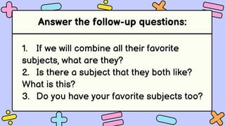 Answer the follow-up questions:
1. If we will combine all their favorite
subjects, what are they?
2. Is there a subject that they both like?
What is this?
3. Do you have your favorite subjects too?
 