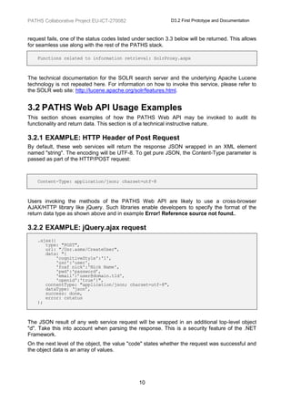 PATHS Collaborative Project EU-ICT-270082                     D3.2 First Prototype and Documentation



request fails, one of the status codes listed under section 3.3 below will be returned. This allows
for seamless use along with the rest of the PATHS stack.

    Functions related to information retrieval: SolrProxy.aspx



The technical documentation for the SOLR search server and the underlying Apache Lucene
technology is not repeated here. For information on how to invoke this service, please refer to
the SOLR web site: http://lucene.apache.org/solr/features.html.


3.2 PATHS Web API Usage Examples
This section shows examples of how the PATHS Web API may be invoked to audit its
functionality and return data. This section is of a technical instructive nature.

3.2.1 EXAMPLE: HTTP Header of Post Request
By default, these web services will return the response JSON wrapped in an XML element
named "string". The encoding will be UTF-8. To get pure JSON, the Content-Type parameter is
passed as part of the HTTP/POST request:



    Content-Type: application/json; charset=utf-8



Users invoking the methods of the PATHS Web API are likely to use a cross-browser
AJAX/HTTP library like jQuery. Such libraries enable developers to specify the format of the
return data type as shown above and in example Error! Reference source not found..

3.2.2 EXAMPLE: jQuery.ajax request
    .ajax({
       type: "POST",
       url: "/Usr.asmx/CreateUser",
       data: "{
           'cognitiveStyle':'1',
           'usr':'user',
           'foaf_nick':'Nick Name',
           'pwd':'password’,
           'email':’user@domain.tld',
           'openid':'true'}",
       contentType: "application/json; charset=utf-8",
       dataType: ‘json’,
       success: done,
       error: cstatus
    );



The JSON result of any web service request will be wrapped in an additional top-level object
"d". Take this into account when parsing the response. This is a security feature of the .NET
Framework.
On the next level of the object, the value "code" states whether the request was successful and
the object data is an array of values.




                                                10
 