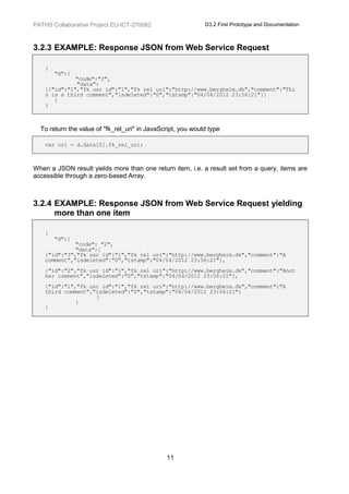 PATHS Collaborative Project EU-ICT-270082                    D3.2 First Prototype and Documentation



3.2.3 EXAMPLE: Response JSON from Web Service Request

    {
        "d":{
              "code":"2",
              "data":
    [{"id":"1","fk_usr_id":"1","fk_rel_uri":"http://www.bergheim.dk","comment":"Thi
    s is a third comment","isdeleted":"0","tstamp":"04/04/2012 23:56:21"}]
       }
    }



  To return the value of "fk_rel_uri" in JavaScript, you would type

    var uri = d.data[0].fk_rel_uri;



When a JSON result yields more than one return item, i.e. a result set from a query, items are
accessible through a zero-based Array.



3.2.4 EXAMPLE: Response JSON from Web Service Request yielding
      more than one item

    {
        "d":{
              "code": "2",
              "data":[
    {"id":"3","fk_usr_id":"1","fk_rel_uri":"http://www.bergheim.dk","comment":"A
    comment","isdeleted":"0","tstamp":"04/04/2012 23:56:21"},
    {"id":"2","fk_usr_id":"1","fk_rel_uri":"http://www.bergheim.dk","comment":"Anot
    her comment","isdeleted":"0","tstamp":"04/04/2012 23:56:21"},
    {"id":"1","fk_usr_id":"1","fk_rel_uri":"http://www.bergheim.dk","comment":"A
    third comment","isdeleted":"0","tstamp":"04/04/2012 23:56:21"}
                    ]
              }
    }




                                               11
 