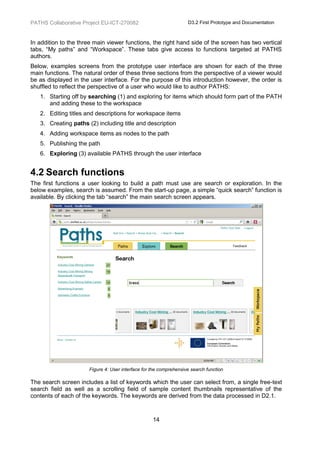 PATHS Collaborative Project EU-ICT-270082                          D3.2 First Prototype and Documentation



In addition to the three main viewer functions, the right hand side of the screen has two vertical
tabs, “My paths” and “Workspace”. These tabs give access to functions targeted at PATHS
authors.
Below, examples screens from the prototype user interface are shown for each of the three
main functions. The natural order of these three sections from the perspective of a viewer would
be as displayed in the user interface. For the purpose of this introduction however, the order is
shuffled to reflect the perspective of a user who would like to author PATHS:
   1. Starting off by searching (1) and exploring for items which should form part of the PATH
      and adding these to the workspace
   2. Editing titles and descriptions for workspace items
   3. Creating paths (2) including title and description
   4. Adding workspace items as nodes to the path
   5. Publishing the path
   6. Exploring (3) available PATHS through the user interface


4.2 Search functions
The first functions a user looking to build a path must use are search or exploration. In the
below examples, search is assumed. From the start-up page, a simple “quick search” function is
available. By clicking the tab “search” the main search screen appears.




                      Figure 4: User interface for the comprehensive search function

The search screen includes a list of keywords which the user can select from, a single free-text
search field as well as a scrolling field of sample content thumbnails representative of the
contents of each of the keywords. The keywords are derived from the data processed in D2.1.



                                                   14
 