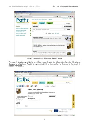 PATHS Collaborative Project EU-ICT-270082                           D3.2 First Prototype and Documentation




                        Figure 5: User interface for presentation of search results

The search functions provide for an efficient way of retrieving information from the Alinari and
Europeana collections. Results are presented with a title, a short by-line and a thumbnail (if
present in the data).




                                                   15
 
