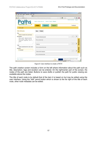 PATHS Collaborative Project EU-ICT-270082                         D3.2 First Prototype and Documentation




                               Figure 8: User interface to create a PATH

The path creation screen includes a form on the left where information about the path such as
title, description, tags and duration can be entered. On the right/center part of the screen, the
nodes of the path are listed. Buttons to save drafts or publish the path for public viewing are
available above the nodes.
The title of each node is by default that of the item it is based on but may be edited using the
user interface. Using the “edit” pencil button which is shown to the far right of the title of each
node, other node metadata can be edited.




                                                 17
 