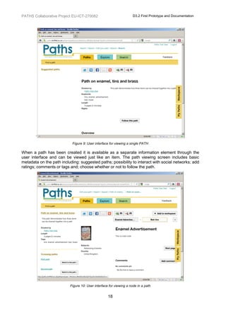 PATHS Collaborative Project EU-ICT-270082                           D3.2 First Prototype and Documentation




        ‘
                            Figure 9: User interface for viewing a single PATH

When a path has been created it is available as a separate information element through the
user interface and can be viewed just like an item. The path viewing screen includes basic
metadata on the path including: suggested paths; possibility to interact with social networks; add
ratings; comments or tags and; choose whether or not to follow the path.




                          Figure 10: User interface for viewing a node in a path


                                                   18
 
