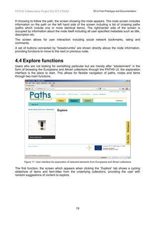 PATHS Collaborative Project EU-ICT-270082                               D3.2 First Prototype and Documentation



If choosing to follow the path, the screen showing the node appears. The node screen includes
information on the path on the left hand side of the screen including a list of crossing paths
(paths which include one or more identical items). The right/center side of the screen is
occupied by information about the node itself including all user specified metadata such as title,
description etc.
The screen allows for user interaction including social network bookmarks, rating and
comments.
A set of buttons connected by “breadcrumbs” are shown directly above the node information,
providing functions to move to the next or previous node.


4.4 Explore functions
Users who are not looking for something particular but are merely after “edutainment” in the
form of browsing the Europeana and Alinari collections through the PATHS UI, the exploration
interface is the place to start. This allows for flexible navigation of paths, nodes and items
through two main functions.




       Figure 11: User interface for exploration of selected elements from Europeana and Alinari collections

The first function, the screen which appears when clicking the “Explore” tab shows a cycling
slideshow of items and item-titles from the underlying collections, providing the user with
random suggestions of content to explore.




                                                       19
 