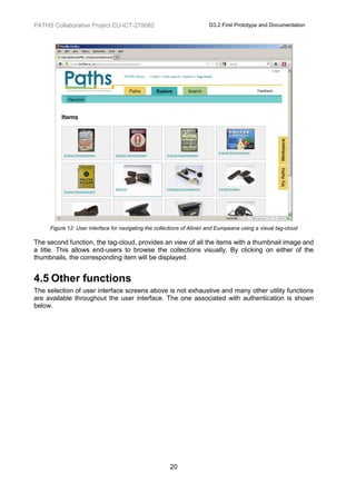 PATHS Collaborative Project EU-ICT-270082                                D3.2 First Prototype and Documentation




     Figure 12: User interface for navigating the collections of Alinari and Europeana using a visual tag-cloud

The second function, the tag-cloud, provides an view of all the items with a thumbnail image and
a title. This allows end-users to browse the collections visually. By clicking on either of the
thumbnails, the corresponding item will be displayed.


4.5 Other functions
The selection of user interface screens above is not exhaustive and many other utility functions
are available throughout the user interface. The one associated with authentication is shown
below.




                                                        20
 