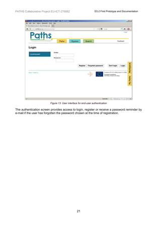 PATHS Collaborative Project EU-ICT-270082                          D3.2 First Prototype and Documentation




                          Figure 13: User interface for end-user authentication

The authentication screen provides access to login, register or receive a password reminder by
e-mail if the user has forgotten the password chosen at the time of registration.




                                                  21
 