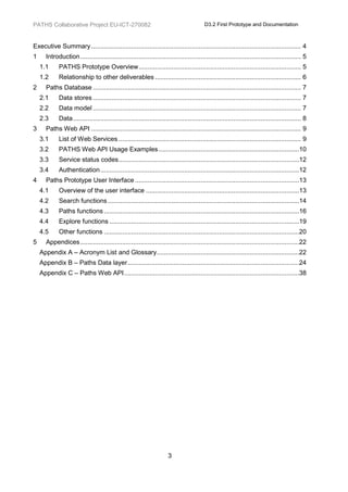 PATHS Collaborative Project EU-ICT-270082                                                 D3.2 First Prototype and Documentation



Executive Summary ................................................................................................................... 4
1      Introduction ......................................................................................................................... 5
    1.1      PATHS Prototype Overview ......................................................................................... 5
    1.2      Relationship to other deliverables ................................................................................ 6
2      Paths Database .................................................................................................................. 7
    2.1      Data stores .................................................................................................................. 7
    2.2      Data model .................................................................................................................. 7
    2.3      Data ............................................................................................................................. 8
3      Paths Web API ................................................................................................................... 9
    3.1      List of Web Services .................................................................................................... 9
    3.2      PATHS Web API Usage Examples .............................................................................10
    3.3      Service status codes ...................................................................................................12
    3.4      Authentication .............................................................................................................12
4      Paths Prototype User Interface ..........................................................................................13
    4.1      Overview of the user interface ....................................................................................13
    4.2      Search functions .........................................................................................................14
    4.3      Paths functions ...........................................................................................................16
    4.4      Explore functions ........................................................................................................19
    4.5      Other functions ...........................................................................................................20
5      Appendices ........................................................................................................................22
    Appendix A – Acronym List and Glossary ..............................................................................22
    Appendix B – Paths Data layer ..............................................................................................24
    Appendix C – Paths Web API ................................................................................................38




                                                                       3
 